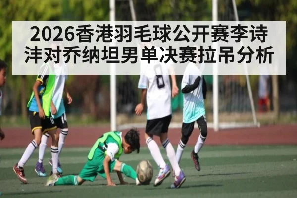 2026香港羽毛球公开赛李诗沣对乔纳坦男单决赛拉吊分析