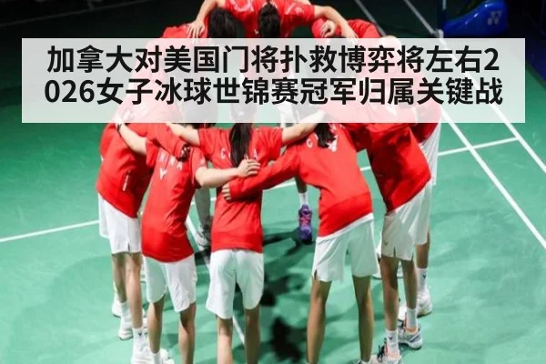 加拿大对美国门将扑救博弈将左右2026女子冰球世锦赛冠军归属关键战
