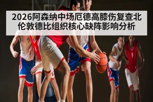2026阿森纳中场厄德高膝伤复查北伦敦德比组织核心缺阵影响分析